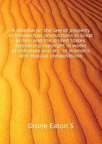 A treatise on the law of property in intellectual productions in Great Britain and the United States. Embracing copyright in works of literature and art, ... in dramatic and musical compositions