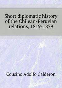 Short diplomatic history of the Chilean-Peruvian relations, 1819-1879 ..