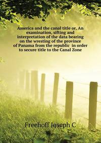 America and the canal title or, An examination, sifting and interpretation of the data bearing on the wresting of the province of Panama from the republic ... in order to secure title to the Canal Zone