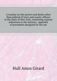A treatise on the powers and duties other than judicial of town and county officers in the State of New York, containing copious references to the statutes, ... appendix of precedents designed for the use