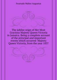 The jubilee reign of Her Most Gracious Majesty Queen Victoria in Jamaica. Being a complete account of the principal and important events which occurred ... Majesty Queen Victoria, from the year 1837