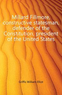 Millard Fillmore, constructive statesman, defender of the Constitution, president of the United States