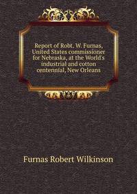 Report of Robt. W. Furnas, United States commissioner for Nebraska, at the World's industrial and cotton centennial, New Orleans...
