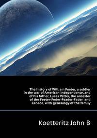 The history of William Feeter, a soldier in the war of American independence, and of his father, Lucas Vetter, the ancestor of the Feeter-Feder-Feader-Fader ... and Canada, with genealogy of the family