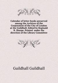 Calendar of letter-books preserved among the Archives of the Corporation of the City of London at the Guildhall. Edited by Reginald R. Sharpe. Printed ... under the direction of the Library Committee