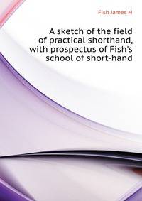 A sketch of the field of practical shorthand, with prospectus of Fish's school of short-hand..