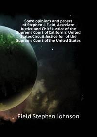 Some opinions and papers of Stephen J. Field, Associate Justice and Chief Justice of the Supreme Court of California, United States Circuit Justice for ... of the Supreme Court of the United States