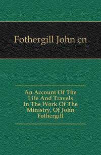 An Account Of The Life And Travels In The Work Of The Ministry, Of John Fothergill