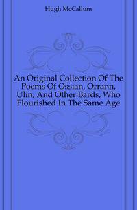 An Original Collection Of The Poems Of Ossian, Orrann, Ulin, And Other Bards, Who Flourished In The Same Age