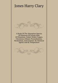 A Study Of The Absorption Spectra Of Solutions Of Certain Salts Of Potassium, Cobalt, Nickel, Copper, Chromium, Erbium, Praseodymium, Neodymium, And Uranium ... By Chemical Agents And By Temperature