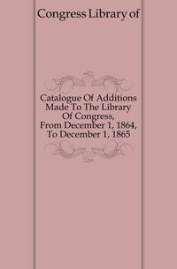 Catalogue Of Additions Made To The Library Of Congress, From December 1, 1864, To December 1, 1865
