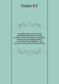 A mathematical solution book containing systematic solutions to many of the most difficult problems. Taken from the leading authors on arithmetic and algebra, ... and calculus, many problems and solution