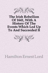 The Irish Rebellion Of 1641, With A History Of The Events Which Led Up To And Succeeded It