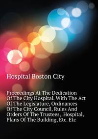 Proceedings At The Dedication Of The City Hospital. With The Act Of The Legislature, Ordinances Of The City Council, Rules And Orders Of The Trustees, ... Hospital, Plans Of The Building, Etc. Etc