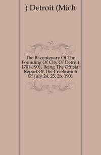 The Bi-centenary Of The Founding Of City Of Detroit 1701-1901, Being The Official Report Of The Celebration Of July 24, 25, 26, 1901
