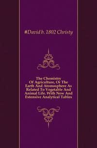 The Chemistry Of Agriculture, Or The Earth And Atomosphere As Related To Vegetable And Animal Life. With New And Extensive Analytical Tables
