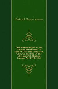 God Acknowledged, In The Nation's Bereavement. A Sermon Delivered In Hudson, Ohio, On The Day Of The Obsequies Of Abraham Lincoln, April 19th, 1865