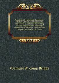 Regulation Of Interstate Commerce. History Of Bills And Resolutions Introduced In Congress Respecting Federal Regulation Of Interstate Commerce By Railways, ... Sixty-second Congress, Inclusive, 1862-1913