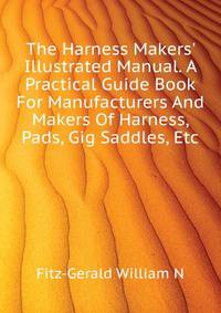 The Harness Makers' Illustrated Manual. A Practical Guide Book For Manufacturers And Makers Of Harness, Pads, Gig Saddles, Etc...