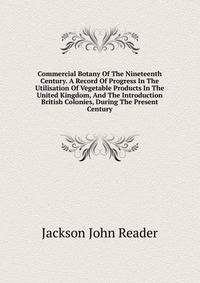 Commercial Botany Of The Nineteenth Century. A Record Of Progress In The Utilisation Of Vegetable Products In The United Kingdom, And The Introduction ... British Colonies, During The Present Century
