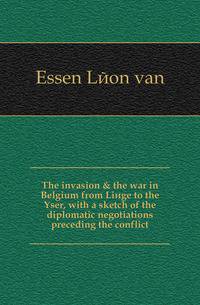 The invasion &amp; the war in Belgium from Li?ge to the Yser, with a sketch of the diplomatic negotiations preceding the conflict