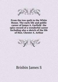 From the tow-path to the White House. The early life and public career of James A. Garfield ... the spicy record of a wonderful career ... Including also a sketch of the life of Hon. Chester A. Arthur