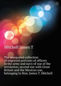 The unequaled collection of engraved portraits of officers in the army and navy of war of the revolution, second war with Great Britain and the Mexican war, belonging to Hon. James T. Mitchell ..