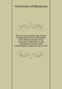 The university and the high schools. Communication from a committee of the Board of regents of the University of Minnesota to the convention of county ... held in Minneapolis, August 26 and 27, 1872