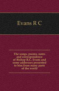 The songs, poems, notes and correspondence of Bishop R.C. Evans and some addresses presented to him from many parts of the world