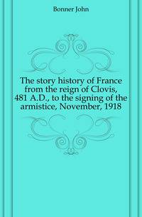The story history of France from the reign of Clovis, 481 A.D., to the signing of the armistice, November, 1918