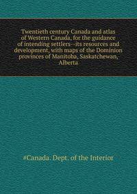 Twentieth century Canada and atlas of Western Canada, for the guidance of intending settlers--its resources and development, with maps of the Dominion ... provinces of Manitoba, Saskatchewan, Alberta
