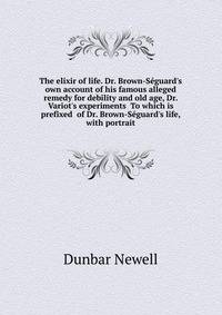 The "elixir of life." Dr. Brown-Seguard's own account of his famous alleged remedy for debility and old age, Dr. Variot's experiments... To which is prefixed... of Dr. Brown-Seguard's life, with portrait