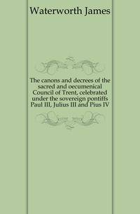 The canons and decrees of the sacred and oecumenical Council of Trent, celebrated under the sovereign pontiffs Paul III, Julius III and Pius IV