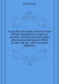 A tour thro the whole island of Great Britain, divided into circuits or journies ... interspersed with useful observations particularly fitted for the ... 6th ed., with very great additions,