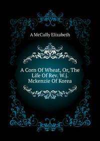 A Corn Of Wheat, Or, The Life Of Rev. W.j. Mckenzie Of Korea ..