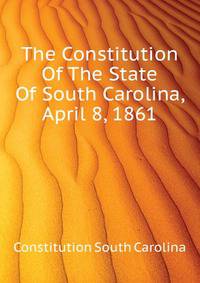 The Constitution Of The State Of South Carolina, April 8, 1861 ..