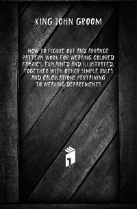 How To Figure Out And Arrange Pattern Work For Weaving Colored Fabrics, Explained And Illustrated, Together With Other Simple Rules And Calculations Pertaining To Weaving Departments