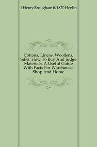 Cottons, Linens, Woollens, Silks. How To Buy And Judge Materials. A Useful Guide With Facts For Warehouse, Shop And Home