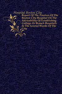 Report Of The Trustees Of The Boston City Hospital On The Advisability Of Establishing Cottage Or Branch Hospitals In The Several Wards Of The City