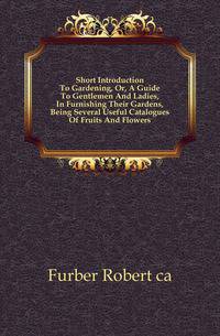 Short Introduction To Gardening, Or, A Guide To Gentlemen And Ladies, In Furnishing Their Gardens, Being Several Useful Catalogues Of Fruits And Flowers