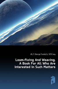 Loom-fixing And Weaving. A Book For All Who Are Interested In Such Matters