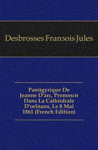 Panegyrique De Jeanne D'arc, Prononce Dans La Cathedrale D'orleans, Le 8 Mai 1861 (French Edition)