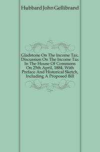 Gladstone On The Income Tax. Discussion On The Income Tax In The House Of Commons On 25th April, 1884, With Preface And Historical Sketch, Including A Proposed Bill