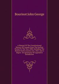 A Manual Of The Constitutional History Of Canada From The Earliest Period To The Year 1888, Including The British North America Act, 1867, And A Digest ... On Questions Of Legislative Jurisdiction