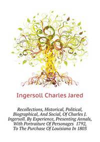 Recollections, Historical, Political, Biographical, And Social, Of Charles J. Ingersoll. By Experience, Presenting Annals, With Portraiture Of Personages ... 1792, To The Purchase Of Louisiana In 1803