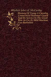 History Of Troop A Cavalry, Connecticut National Guard And Its Service In The Great War As Co. D, 102d Machine Gun Battalion