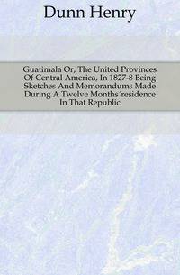 Guatimala Or, The United Provinces Of Central America, In 1827-8 Being Sketches And Memorandums Made During A Twelve Months?residence In That Republic