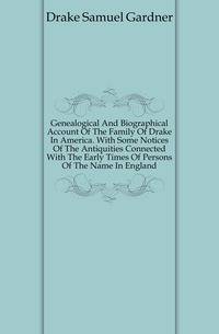 Genealogical And Biographical Account Of The Family Of Drake In America. With Some Notices Of The Antiquities Connected With The Early Times Of Persons Of The Name In England