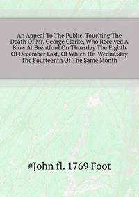 An Appeal To The Public, Touching The Death Of Mr. George Clarke, Who Received A Blow At Brentford On Thursday The Eighth Of December Last, Of Which He ... Wednesday The Fourteenth Of The Same Month