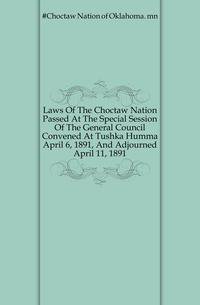 Laws Of The Choctaw Nation Passed At The Special Session Of The General Council Convened At Tushka Humma April 6, 1891, And Adjourned April 11, 1891